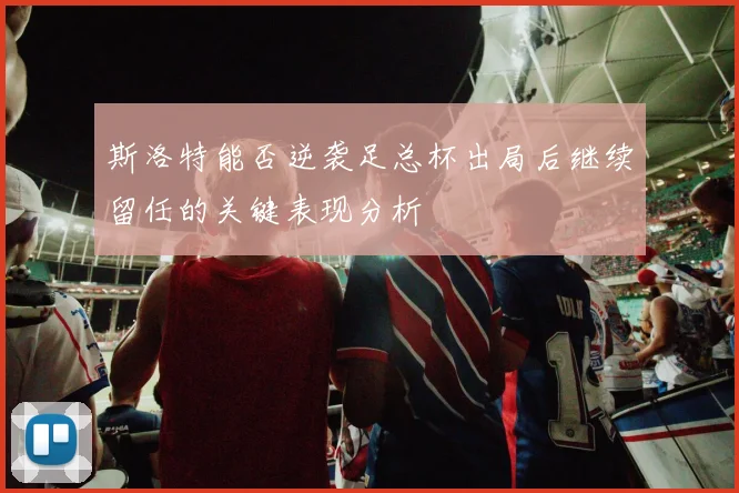 斯洛特能否逆袭足总杯出局后继续留任的关键表现分析