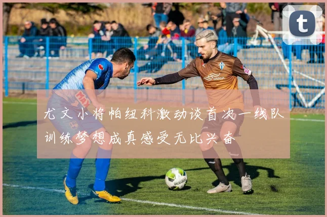 尤文小将帕纽科激动谈首次一线队训练梦想成真感受无比兴奋