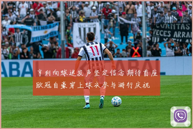 亨利向球迷发声坚定信念期待首座欧冠自豪穿上球衣参与游行庆祝