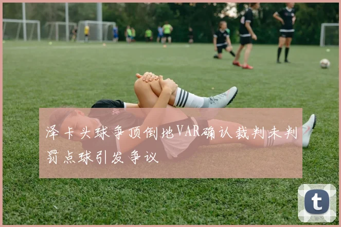 泽卡头球争顶倒地VAR确认裁判未判罚点球引发争议