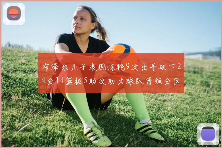 布泽尔儿子表现惊艳9次出手砍下24分14篮板5助攻助力球队晋级分区决赛