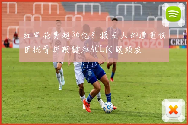 红军花费超36亿引援五人却遭重伤困扰骨折跟腱和ACL问题频发
