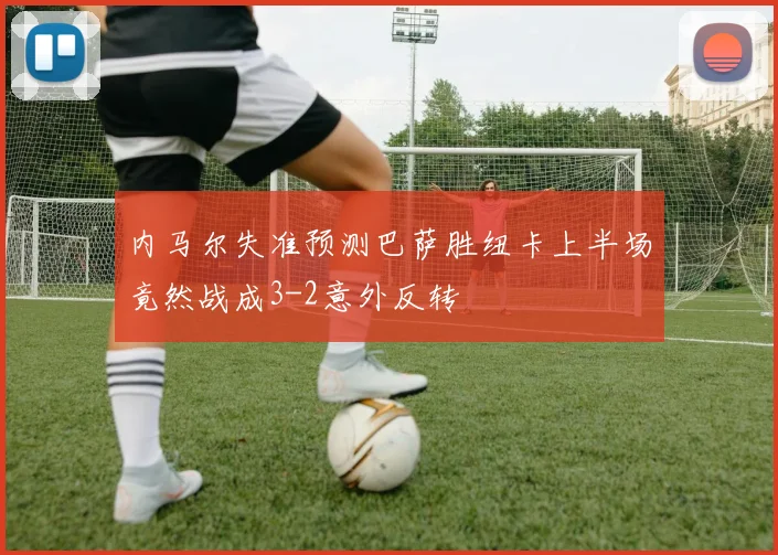 内马尔失准预测巴萨胜纽卡上半场竟然战成3-2意外反转