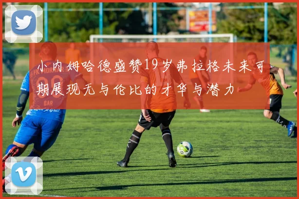 小内姆哈德盛赞19岁弗拉格未来可期展现无与伦比的才华与潜力