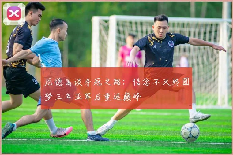 厄德高谈夺冠之路：信念不灭终圆梦三年亚军后重返巅峰