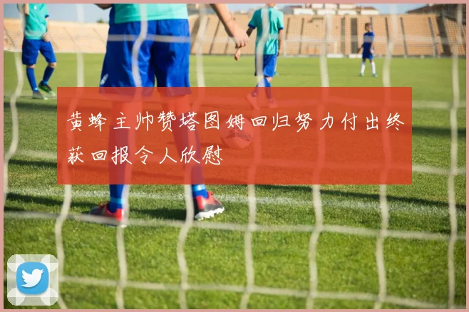 黄蜂主帅赞塔图姆回归努力付出终获回报令人欣慰